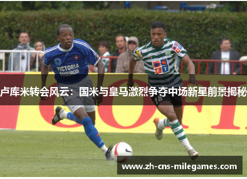 卢库米转会风云：国米与皇马激烈争夺中场新星前景揭秘