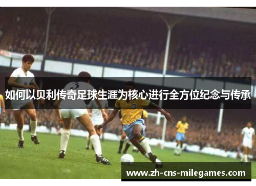 如何以贝利传奇足球生涯为核心进行全方位纪念与传承