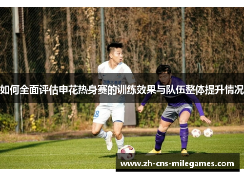 如何全面评估申花热身赛的训练效果与队伍整体提升情况