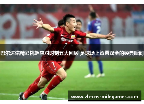 巴尔达诺精彩挑衅应对时刻五大回顾 足球场上智勇双全的经典瞬间