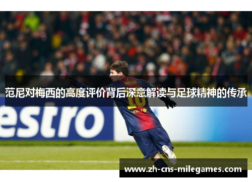 范尼对梅西的高度评价背后深意解读与足球精神的传承