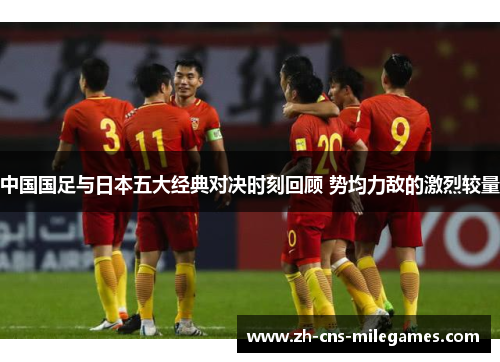 中国国足与日本五大经典对决时刻回顾 势均力敌的激烈较量